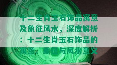 十二生肖玉石饰品寓意及象征风水，深度解析：十二生肖玉石饰品的寓意、象征与风水意义