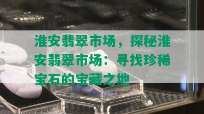 淮安翡翠市场，探秘淮安翡翠市场：寻找珍稀宝石的宝藏之地