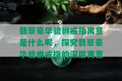 翡翠豪华貔貅戒指寓意是什么呢，探究翡翠豪华貔貅戒指的深层寓意