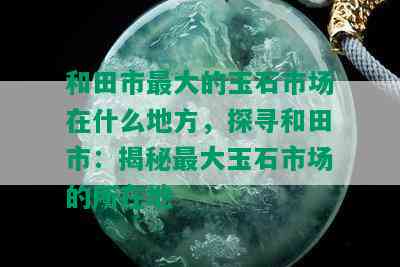 和田市更大的玉石市场在什么地方，探寻和田市：揭秘更大玉石市场的所在地