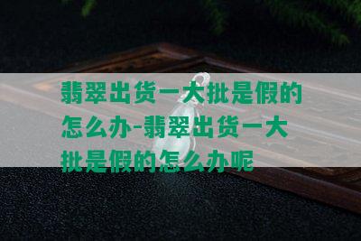 翡翠出货一大批是假的怎么办-翡翠出货一大批是假的怎么办呢