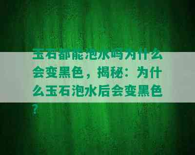 玉石都能泡水吗为什么会变黑色，揭秘：为什么玉石泡水后会变黑色？