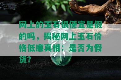 网上的玉石很便宜是假的吗，揭秘网上玉石价格低廉真相：是否为假货？