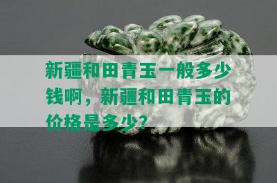 新疆和田青玉一般多少钱啊，新疆和田青玉的价格是多少？