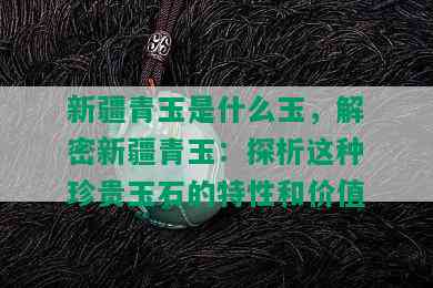 新疆青玉是什么玉，解密新疆青玉：探析这种珍贵玉石的特性和价值