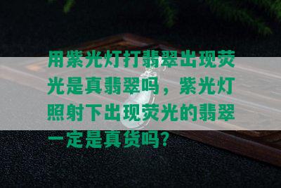 用紫光灯打翡翠出现荧光是真翡翠吗，紫光灯照射下出现荧光的翡翠一定是真货吗？