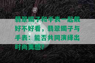 翡翠镯子和手表一起戴好不好看，翡翠镯子与手表：能否共同演绎出时尚美感？