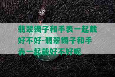 翡翠镯子和手表一起戴好不好-翡翠镯子和手表一起戴好不好呢