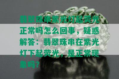 翡翠珠串紫光灯起荧光正常吗怎么回事，疑惑解答：翡翠珠串在紫光灯下起荧光，是正常现象吗？