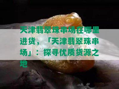 天津翡翠珠串场在哪里进货，「天津翡翠珠串场」：探寻优质货源之地