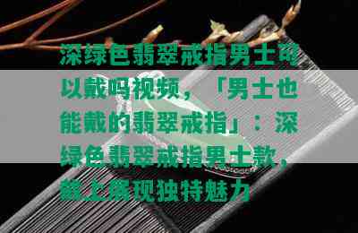 深绿色翡翠戒指男士可以戴吗视频，「男士也能戴的翡翠戒指」：深绿色翡翠戒指男士款，戴上展现独特魅力