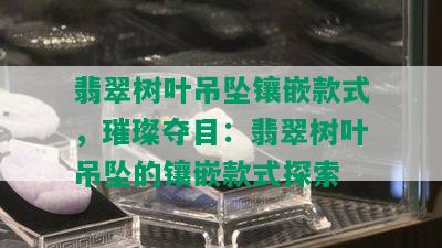 翡翠树叶吊坠镶嵌款式，璀璨夺目：翡翠树叶吊坠的镶嵌款式探索