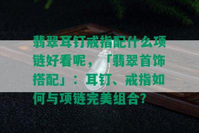 翡翠耳钉戒指配什么项链好看呢，「翡翠首饰搭配」：耳钉、戒指如何与项链完美组合？