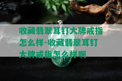 收藏翡翠耳钉大牌戒指怎么样-收藏翡翠耳钉大牌戒指怎么样啊