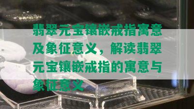 翡翠元宝镶嵌戒指寓意及象征意义，解读翡翠元宝镶嵌戒指的寓意与象征意义