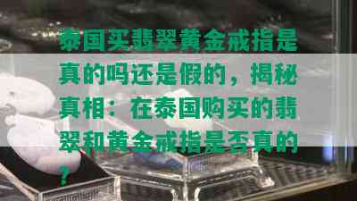 泰国买翡翠黄金戒指是真的吗还是假的，揭秘真相：在泰国购买的翡翠和黄金戒指是否真的？