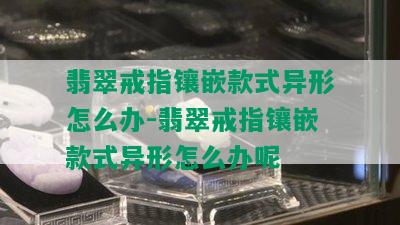 翡翠戒指镶嵌款式异形怎么办-翡翠戒指镶嵌款式异形怎么办呢