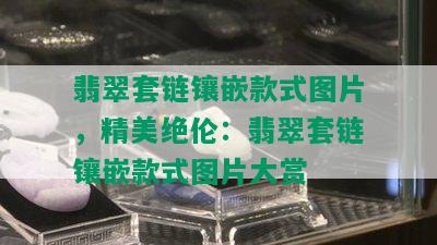 翡翠套链镶嵌款式图片，精美绝伦：翡翠套链镶嵌款式图片大赏