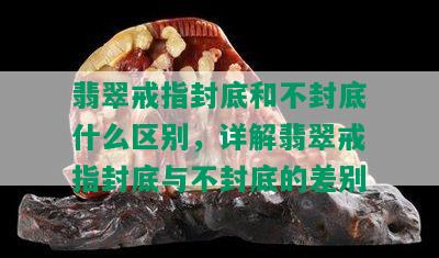 翡翠戒指封底和不封底什么区别，详解翡翠戒指封底与不封底的差别