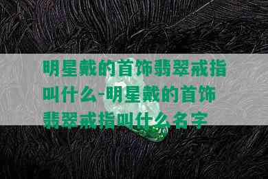 明星戴的首饰翡翠戒指叫什么-明星戴的首饰翡翠戒指叫什么名字