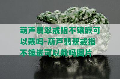 葫芦翡翠戒指不镶嵌可以戴吗-葫芦翡翠戒指不镶嵌可以戴吗图片