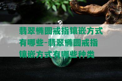 翡翠椭圆戒指镶嵌方式有哪些-翡翠椭圆戒指镶嵌方式有哪些种类