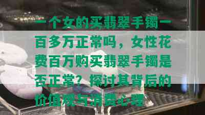 一个女的买翡翠手镯一百多万正常吗，女性花费百万购买翡翠手镯是否正常？探讨其背后的价值观与消费心理