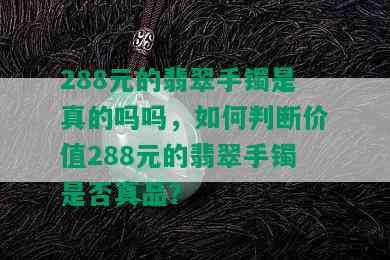 288元的翡翠手镯是真的吗吗，如何判断价值288元的翡翠手镯是否真品？