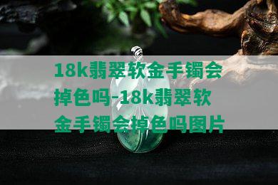 18k翡翠软金手镯会掉色吗-18k翡翠软金手镯会掉色吗图片