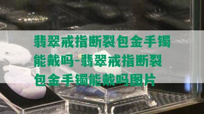 翡翠戒指断裂包金手镯能戴吗-翡翠戒指断裂包金手镯能戴吗图片