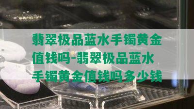 翡翠极品蓝水手镯黄金值钱吗-翡翠极品蓝水手镯黄金值钱吗多少钱