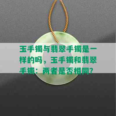 玉手镯与翡翠手镯是一样的吗，玉手镯和翡翠手镯：两者是否相同？