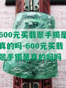 600元买翡翠手镯是真的吗-600元买翡翠手镯是真的吗吗