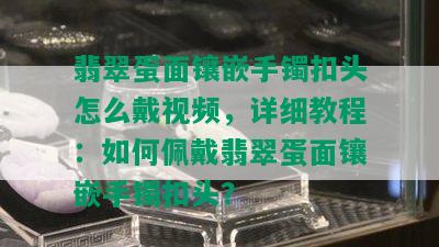 翡翠蛋面镶嵌手镯扣头怎么戴视频，详细教程：如何佩戴翡翠蛋面镶嵌手镯扣头？