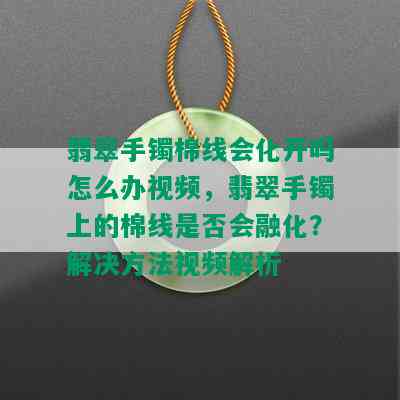 翡翠手镯棉线会化开吗怎么办视频，翡翠手镯上的棉线是否会融化？解决方法视频解析