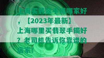 上海买翡翠手镯哪家好，【2023年最新】上海哪里买翡翠手镯好？老司机告诉你靠谱的店家！