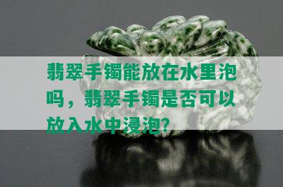 翡翠手镯能放在水里泡吗，翡翠手镯是否可以放入水中浸泡？