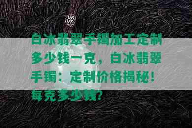 白冰翡翠手镯加工定制多少钱一克，白冰翡翠手镯：定制价格揭秘！每克多少钱？