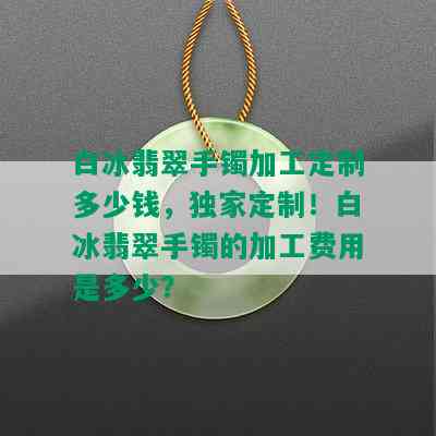 白冰翡翠手镯加工定制多少钱，独家定制！白冰翡翠手镯的加工费用是多少？