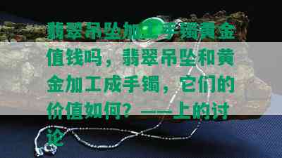 翡翠吊坠加工手镯黄金值钱吗，翡翠吊坠和黄金加工成手镯，它们的价值如何？——上的讨论