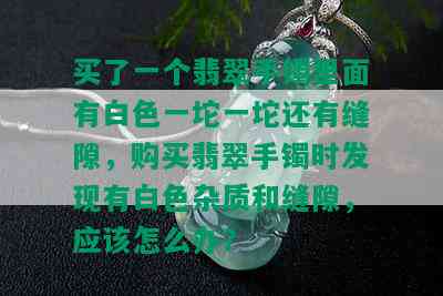 买了一个翡翠手镯里面有白色一坨一坨还有缝隙，购买翡翠手镯时发现有白色杂质和缝隙，应该怎么办？