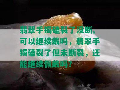 翡翠手镯磕裂了没断,可以继续戴吗，翡翠手镯磕裂了但未断裂，还能继续佩戴吗？