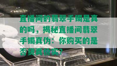 直播间的翡翠手镯是真的吗，揭秘直播间翡翠手镯真伪：你购买的是否货真价实？