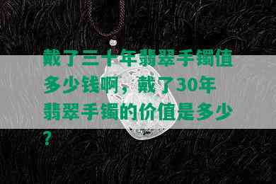 戴了三十年翡翠手镯值多少钱啊，戴了30年翡翠手镯的价值是多少？