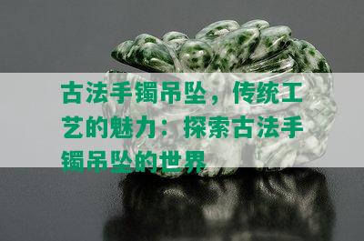 古法手镯吊坠，传统工艺的魅力：探索古法手镯吊坠的世界