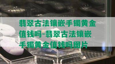 翡翠古法镶嵌手镯黄金值钱吗-翡翠古法镶嵌手镯黄金值钱吗图片