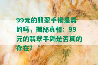 99元的翡翠手镯是真的吗，揭秘真相：99元的翡翠手镯是否真的存在？