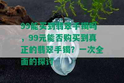 99能买到翡翠手镯吗，99元能否购买到真正的翡翠手镯？一次全面的探讨