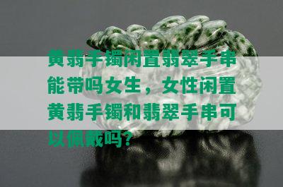 黄翡手镯闲置翡翠手串能带吗女生，女性闲置黄翡手镯和翡翠手串可以佩戴吗？