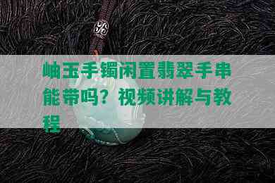 岫玉手镯闲置翡翠手串能带吗？视频讲解与教程